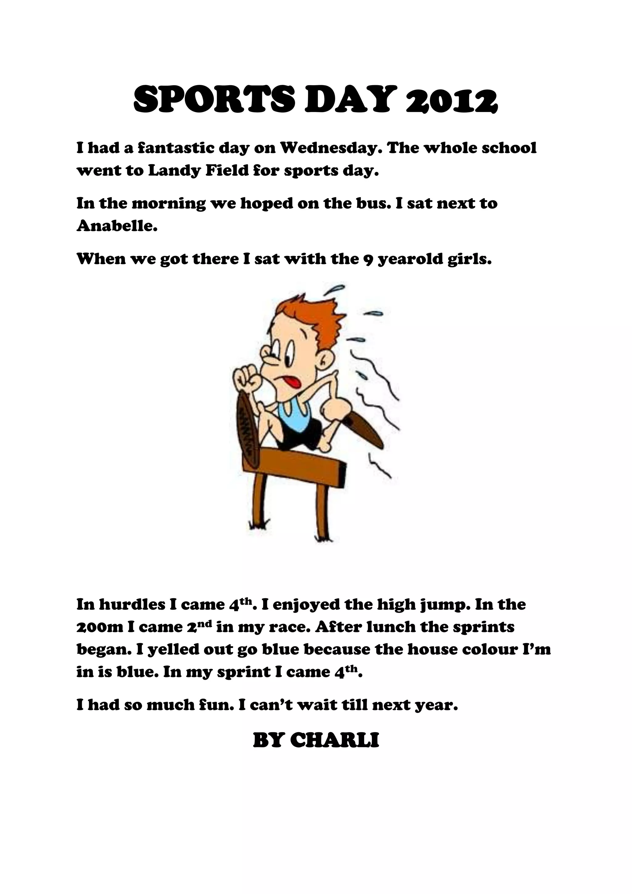 SPORTS DAY 2012
I had a fantastic day on Wednesday. The whole school
went to Landy Field for sports day.
In the morning we hoped on the bus. I sat next to
Anabelle.
When we got there I sat with the 9 yearold girls.
In hurdles I came 4th. I enjoyed the high jump. In the
200m I came 2nd in my race. After lunch the sprints
began. I yelled out go blue because the house colour I’m
in is blue. In my sprint I came 4th.
I had so much fun. I can’t wait till next year.
BY CHARLI