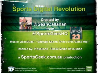 Sports Digital Revolution
                                     Created by
                            @SeanCallanan
                                        from
                           @SportsGeekHQ
Music: VoiceDude - “Ultimate Sports Drink [ʻ07th Game Mix]”

      Inspired by: @qualman - Social Media Revolution


       a SportsGeek.com.au production


   Follow @SportsDP on Twitter           Connecting sports, fans & sponsors using technology
   http://SportsDigitalPassion.com                                  http://SportsGeek.com.au
 
