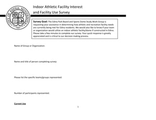 Indoor Athletic Facility Interest
                   and Facility Use Survey

                   Survey Goal: The Edina Park Board and Sports Dome Study Work Group is
                   requesting your assistance in determining how athletic and recreation facility needs
                   are currently being met for Edina residents. We would also like to know if your team
                   or organization would utilize an indoor athletic facility/dome if constructed in Edina.
                   Please take a few minutes to complete our survey. Your quick response is greatly
                   appreciated and is critical to our decision making process.



Name of Group or Organization:




Name and title of person completing survey:




Please list the specific teams/groups represented:




Number of participants represented:



Current Use
                                                                  1
 