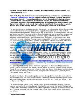 Sports & Energy Drinks Market Forecast, Manufacture Size, Developments and
Future Scope To 2025
New York, July 28, 2020: Market Research Engine has published a new report titled as
“Sports & Energy Drinks Market Size by Application (During Exercise, Recovery,
Before Exercise), By Product Type (Energy Drink, Sports Drink), By Ingredients
(Preservatives, Carbohydrates, Electrolytes, Flavor), By Distribution Channel
(Non-Store Retailing, Store-based Retailers), By Consumption time (5-8 pm, Post
8 pm, Before 11 am, 11-2 pm, 2-5 pm), By Region (North America, Europe, Asia-
Pacific, Rest of the World), Market Analysis Report, Forecast 2018-2024.”
The sports and energy drinks come under the category of nutraceutical drinks. These drinks
are mixed kinds of beverages sports drinks support athletes to replace water content,
electrolytes and enhancement energy before and after training. Its replenishments the fluid
lost during exercise. An energy drink involves of stimulant drugs, which offers physical and
mental stimulation. Sports and energy drinks are highly caffeinated drinks which offer
additional energy and offers a nutritional increase. It supports to hydrate the body while
performing physical activities. These products are available in the form of tablet, powder,
and liquid. Rising popularity of the sports & energy drinks between consumers is the main
key factor driving the global sports & energy drinks market. The companies are
concentrating on attracting the female consumers towards sugar-free or light drinks which
antedate fostering the development of the market in future. Young people are inclining
towards sports & energy drinks and constant innovation in the taste of these drinks are
anticipated to fuel the development of the market. The rise in the use of the natural
ingredients in the sports & energy drinks is positively attractive the market development.
Increasing health concerns are encouraging the vendors to introduction innovative drinks
from the excerpt of organic raw green coffee beans and organic guarana. But false claims
that are done by few vendors about the sports drinks may hinder the global sports and
energy drinks market evolution to some extent.
Browse Full Report: https://www.marketresearchengine.com/sports-and-energy-
drinks-market
The global Sports & Energy Drinks market is segregated on the basis of Application as
During Exercise, Recovery, and Before Exercise. Based on Product Type the global Sports &
Energy Drinks market is segmented in Energy Drink and Sports Drink. Based on Ingredients
the global Sports & Energy Drinks market is segmented in Preservatives, Carbohydrates,
Electrolytes, Flavor, and Others.
Based on Distribution Channel, the global Sports & Energy Drinks market is segmented in
Non-Store Retailing and Store-based Retailers. The report also bifurcates the global Sports
& Energy Drinks market based on Consumption time in 5-8 pm, Post 8 pm, Before 11 am,
11-2 pm, and 2-5 pm.
The global Sports & Energy Drinks market report provides geographic analysis covering
regions, such as North America, Europe, Asia-Pacific, and Rest of the World. The Sports &
Energy Drinks market for each region is further segmented for major countries including the
U.S., Canada, Germany, the U.K., France, Italy, China, India, Japan, Brazil, South Africa,
and others.
Competitive Rivalry
 