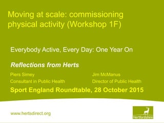 www.hertsdirect.org
Moving at scale: commissioning
physical activity (Workshop 1F)
Piers Simey Jim McManus
Consultant in Public Health Director of Public Health
Sport England Roundtable, 28 October 2015
Everybody Active, Every Day: One Year On
Reflections from Herts
 