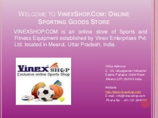 WELCOME TO VINEXSHOP.COM: ONLINE 
SPORTING GOODS STORE 
VINEXSHOP.COM is an online store of Sports and 
Fitness Equipment established by Vinex Enterprises Pvt. 
Ltd. located in Meerut, Uttar Pradesh, India. 
Office Address- 
C - 35, Udyogpuram Industrial 
Estate, Partapur, Delhi Road 
,Meerut (UP) 250103 India. 
Website: 
http://www.vinexshop.com 
E-mail : info@vinexshop.com 
Phone No. : +91-121-2441111 
 