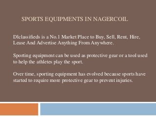 SPORTS EQUIPMENTS IN NAGERCOIL
Dlclassifieds is a No.1 Market Place to Buy, Sell, Rent, Hire,
Lease And Advertise Anything From Anywhere.
Sporting equipment can be used as protective gear or a tool used
to help the athletes play the sport.
Over time, sporting equipment has evolved because sports have
started to require more protective gear to prevent injuries.
 