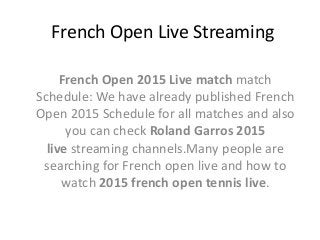 French Open Live Streaming
French Open 2015 Live match match
Schedule: We have already published French
Open 2015 Schedule for all matches and also
you can check Roland Garros 2015
live streaming channels.Many people are
searching for French open live and how to
watch 2015 french open tennis live.
 