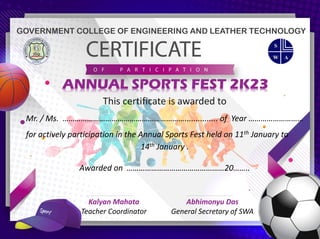 Kalyan Mahata
Teacher Coordinator
Abhimonyu Das
General Secretary of SWA
ANNUAL SPORTS FEST 2K23
GOVERNMENT COLLEGE OF ENGINEERING AND LEATHER TECHNOLOGY
This certificate is awarded to
Mr. / Ms. ……………………………………………………............... of Year ………………………
for actively participation in the Annual Sports Fest held on 11th January to
14th January .
Awarded on …………………………………………20……..
SAIDEEP MUKHOPADHYAY
 