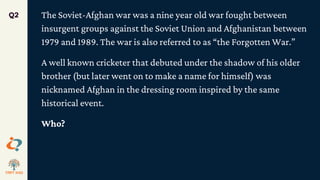 The Soviet-Afghan war was a nine year old war fought between
insurgent groups against the Soviet Union and Afghanistan between
1979 and 1989. The war is also referred to as “the Forgotten War.”
A well known cricketer that debuted under the shadow of his older
brother (but later went on to make a name for himself) was
nicknamed Afghan in the dressing room inspired by the same
historical event.
Who?
Q2
 