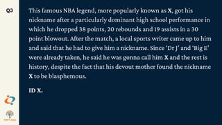 This famous NBA legend, more popularly known as X, got his
nickname after a particularly dominant high school performance in
which he dropped 38 points, 20 rebounds and 19 assists in a 30
point blowout. After the match, a local sports writer came up to him
and said that he had to give him a nickname. Since ‘Dr J’ and ‘Big E’
were already taken, he said he was gonna call him X and the rest is
history, despite the fact that his devout mother found the nickname
X to be blasphemous.
ID X.
Q3
 