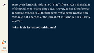 Brett Lee is famously nicknamed “Bing” after an Australian chain
of electrical shops called Bing Lee. However, he has a less famous
nickname coined at a 2000 ODI game by the captain at the time
who read out a portion of the teamsheet as Shane Lee, Ian Harvey
and “X”.
What is his less famous nickname?
Q4
 