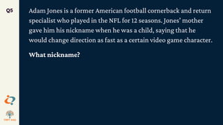 Adam Jones is a former American football cornerback and return
specialist who played in the NFL for 12 seasons. Jones' mother
gave him his nickname when he was a child, saying that he
would change direction as fast as a certain video game character.
What nickname?
Q5
 