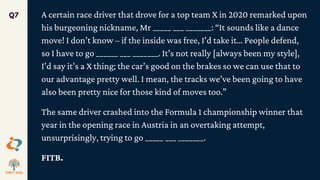 A certain race driver that drove for a top team X in 2020 remarked upon
his burgeoning nickname, Mr _____ ___ _______: “It sounds like a dance
move! I don’t know – if the inside was free, I’d take it… People defend,
so I have to go ______ ___ _______. It’s not really [always been my style],
I’d say it’s a X thing; the car’s good on the brakes so we can use that to
our advantage pretty well. I mean, the tracks we’ve been going to have
also been pretty nice for those kind of moves too.”
The same driver crashed into the Formula 1 championship winner that
year in the opening race in Austria in an overtaking attempt,
unsurprisingly, trying to go _____ ___ _______.
FITB.
Q7
 