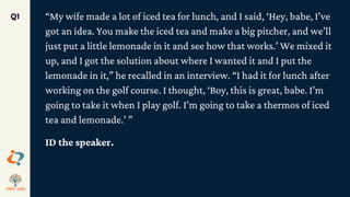 “My wife made a lot of iced tea for lunch, and I said, ‘Hey, babe, I’ve
got an idea. You make the iced tea and make a big pitcher, and we’ll
just put a little lemonade in it and see how that works.’ We mixed it
up, and I got the solution about where I wanted it and I put the
lemonade in it,” he recalled in an interview. “I had it for lunch after
working on the golf course. I thought, ‘Boy, this is great, babe. I’m
going to take it when I play golf. I’m going to take a thermos of iced
tea and lemonade.’ ”
ID the speaker.
Q1
 