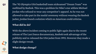 The ‘92 Olympics USA basketball team nicknamed “Dream Team” was
outfitted by Reebok. This was a problem for Nike’s star athlete Michael
Jordan who refused to wear any competitor’s apparel. As he was not
allowed to take part in the medal ceremony without wearing the Reebok
jacket, Jordan found a solution which no American could criticise.
What did he do?
With the above incident coming to public light again due to the recent
release of The Last Dance documentary, Reebok took advantage of the
publicity and re-released the USA jacket from 1992. However they made a
slight design tweak.
What design change?
Q2
 