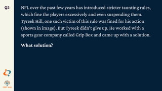 NFL over the past few years has introduced stricter taunting rules,
which fine the players excessively and even suspending them.
Tyreek Hill, one such victim of this rule was fined for his action
(shown in image). But Tyreek didn’t give up. He worked with a
sports gear company called Grip Box and came up with a solution.
What solution?
Q3
 