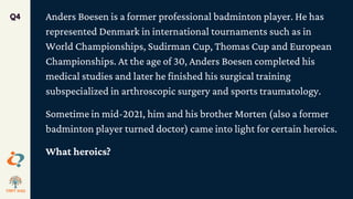 Anders Boesen is a former professional badminton player. He has
represented Denmark in international tournaments such as in
World Championships, Sudirman Cup, Thomas Cup and European
Championships. At the age of 30, Anders Boesen completed his
medical studies and later he finished his surgical training
subspecialized in arthroscopic surgery and sports traumatology.
Sometime in mid-2021, him and his brother Morten (also a former
badminton player turned doctor) came into light for certain heroics.
What heroics?
Q4
 