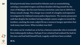 X had previously been convicted for felonies such as counterfeiting,
carrying a concealed weapon and three drunken driving assault by the
state of Michigan. But his most famous conviction came late in 2004 for a
felony assault charge. This charge was a result of a lengthy and expensive
investigation by Oakland county police department. The county prosecutor
said that despite the incident having multiple camera angles to record the
incident, catching the main culprit X was a resource hungry operation that
took many man hours. What incident was this?
X's name can be worked out as he has a famous namesake who is ironically
from Indianapolis Indiana. Perhaps if our criminal had realised the fault in
his stars and had held himself back, tragedy could have been avoided.
ID X.
Q5
 
