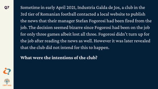 Sometime in early April 2021, Industria Galda de Jos, a club in the
3rd tier of Romanian football contacted a local website to publish
the news that their manager Stefan Fogorosi had been fired from the
job. The decision seemed bizarre since Fogorosi had been on the job
for only three games albeit lost all three. Fogorosi didn’t turn up for
the job after reading the news as well. However it was later revealed
that the club did not intend for this to happen.
What were the intentions of the club?
Q7
 