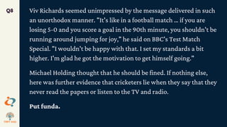 Viv Richards seemed unimpressed by the message delivered in such
an unorthodox manner. "It's like in a football match … if you are
losing 5-0 and you score a goal in the 90th minute, you shouldn't be
running around jumping for joy," he said on BBC's Test Match
Special. "I wouldn't be happy with that. I set my standards a bit
higher. I'm glad he got the motivation to get himself going."
Michael Holding thought that he should be fined. If nothing else,
here was further evidence that cricketers lie when they say that they
never read the papers or listen to the TV and radio.
Put funda.
Q8
 