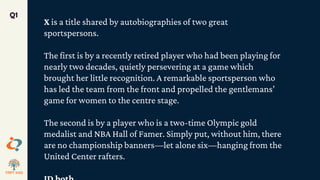 Q1
X is a title shared by autobiographies of two great
sportspersons.
The first is by a recently retired player who had been playing for
nearly two decades, quietly persevering at a game which
brought her little recognition. A remarkable sportsperson who
has led the team from the front and propelled the gentlemans’
game for women to the centre stage.
The second is by a player who is a two-time Olympic gold
medalist and NBA Hall of Famer. Simply put, without him, there
are no championship banners—let alone six—hanging from the
United Center rafters.
 