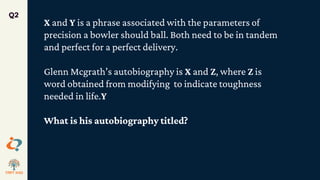 Q2
X and Y is a phrase associated with the parameters of
precision a bowler should ball. Both need to be in tandem
and perfect for a perfect delivery.
Glenn Mcgrath’s autobiography is X and Z, where Z is
word obtained from modifying to indicate toughness
needed in life.Y
What is his autobiography titled?
 