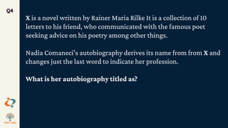 Q4
X is a novel written by Rainer Maria Rilke It is a collection of 10
letters to his friend, who communicated with the famous poet
seeking advice on his poetry among other things.
Nadia Comaneci’s autobiography derives its name from from X and
changes just the last word to indicate her profession.
What is her autobiography titled as?
 