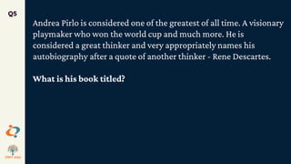 Q5
Andrea Pirlo is considered one of the greatest of all time. A visionary
playmaker who won the world cup and much more. He is
considered a great thinker and very appropriately names his
autobiography after a quote of another thinker - Rene Descartes.
What is his book titled?
 