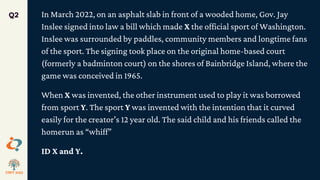 In March 2022, on an asphalt slab in front of a wooded home, Gov. Jay
Inslee signed into law a bill which made X the official sport of Washington.
Inslee was surrounded by paddles, community members and longtime fans
of the sport. The signing took place on the original home-based court
(formerly a badminton court) on the shores of Bainbridge Island, where the
game was conceived in 1965.
When X was invented, the other instrument used to play it was borrowed
from sport Y. The sport Y was invented with the intention that it curved
easily for the creator’s 12 year old. The said child and his friends called the
homerun as “whiff”
ID X and Y.
Q2
 