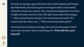 On May 27, during a game between New York Yankees and Tampa
Bay Red Devils, the normal game coverage on their social media
channels was put on a pause. The concerted arrangement was done
in light of recent events in USA. The Rays’ post said of the change,
“...This cannot become normal. We cannot become numb. We
cannot look the other way…”. What events had taken place?
Instead of normal game coverage, the social media pages of both
teams put out posts about something else. What did they post
instead?
Q3
 