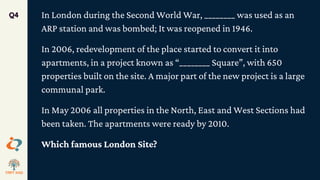 In London during the Second World War, ________ was used as an
ARP station and was bombed; It was reopened in 1946.
In 2006, redevelopment of the place started to convert it into
apartments, in a project known as “________ Square”, with 650
properties built on the site. A major part of the new project is a large
communal park.
In May 2006 all properties in the North, East and West Sections had
been taken. The apartments were ready by 2010.
Which famous London Site?
Q4
 