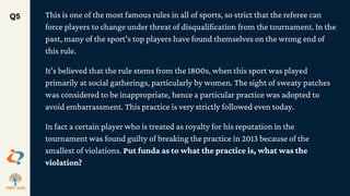 This is one of the most famous rules in all of sports, so strict that the referee can
force players to change under threat of disqualification from the tournament. In the
past, many of the sport's top players have found themselves on the wrong end of
this rule.
It's believed that the rule stems from the 1800s, when this sport was played
primarily at social gatherings, particularly by women. The sight of sweaty patches
was considered to be inappropriate, hence a particular practice was adopted to
avoid embarrassment. This practice is very strictly followed even today.
In fact a certain player who is treated as royalty for his reputation in the
tournament was found guilty of breaking the practice in 2013 because of the
smallest of violations. Put funda as to what the practice is, what was the
violation?
Q5
 