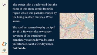 The owner John L Taylor said that the
name of this arena comes from the
region which was partially created by
the filling in of fen marshes. What
arena?
The stadium opened to play on April
20, 1912. However the newspaper
coverage of the opening was
completely overshadowed by some
unfortunate event a few days back.
Put Funda.
Q6
 