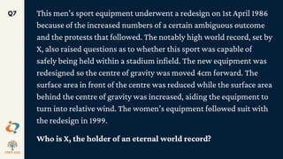 This men’s sport equipment underwent a redesign on 1st April 1986
because of the increased numbers of a certain ambiguous outcome
and the protests that followed. The notably high world record, set by
X, also raised questions as to whether this sport was capable of
safely being held within a stadium infield. The new equipment was
redesigned so the centre of gravity was moved 4cm forward. The
surface area in front of the centre was reduced while the surface area
behind the centre of gravity was increased, aiding the equipment to
turn into relative wind. The women’s equipment followed suit with
the redesign in 1999.
Who is X, the holder of an eternal world record?
Q7
 