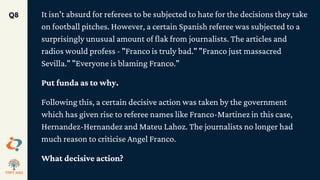 It isn't absurd for referees to be subjected to hate for the decisions they take
on football pitches. However, a certain Spanish referee was subjected to a
surprisingly unusual amount of flak from journalists. The articles and
radios would profess - "Franco is truly bad." "Franco just massacred
Sevilla." "Everyone is blaming Franco."
Put funda as to why.
Following this, a certain decisive action was taken by the government
which has given rise to referee names like Franco-Martinez in this case,
Hernandez-Hernandez and Mateu Lahoz. The journalists no longer had
much reason to criticise Angel Franco.
What decisive action?
Q8
 