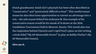 Dutch grandmaster Anish Giri’s playstyle has been often described as
“conservative” and “particularly difficult to beat”. This careful nature
means he also often loses opportunities to convert an advantage into a
win – the sole reason behind his nickname X. One example of his
conservative nature would be his streak of 14 draws at the 2016
Candidates Tournament held in Moscow, Russia. This streak also was
the inspiration behind Chess24.com’s April Fool’s piece on Giri writing
a book titled “My 60 Memorable Draws” (a play on Bobby Fischer’s My
60 Memorable Games).
Give me X.
Q1
 