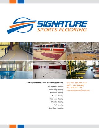 Pad and Pour Flooring
Rolled Vinyl Flooring
Hardwood Flooring
Rubber Flooring
Wet Area Flooring
Modular Flooring
Wall Padding
Gym Floor Protection
NATIONWIDE SPECIALISTS IN SPORTS FLOORING 	TOLL FREE 800 705 1544
DIRECT 212 953 0027
FAX 212 953 1117
www.signaturesportsflooring.com
 