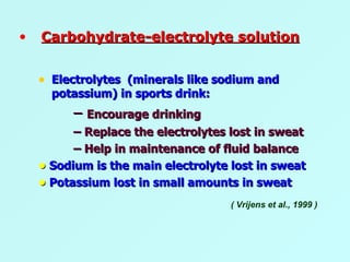 Electrolytes  (minerals like sodium and potassium) in sports drink: –  Encourage drinking –  Replace the electrolytes lost in sweat –  Help in maintenance of fluid balance •  Sodium is the main electrolyte lost in sweat •  Potassium lost in small amounts in sweat ( Vrijens et al., 1999 ) Carbohydrate-electrolyte solution 