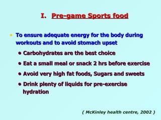 To ensure adequate energy for the body during workouts and to avoid stomach upset  •   Carbohydrates are the best choice •   Eat a small meal or snack 2 hrs before exercise •   Avoid very high fat foods, Sugars and sweets  •   Drink plenty of liquids for pre-exercise hydration  ( McKinley health centre, 2002 ) Pre-game Sports food 