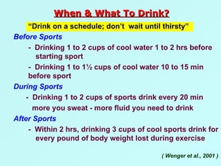 Before Sports -  Drinking 1 to 2 cups of cool water 1 to 2 hrs before  starting sport -  Drinking 1 to 1½ cups of cool water 10 to 15 min  before sport During Sports -  Drinking 1 to 2 cups of sports drink every 20 min more you sweat - more fluid you need to drink After Sports -  Within 2 hrs, drinking 3 cups of cool sports drink for  every pound of body weight lost during exercise “ Drink on a schedule; don’t  wait until thirsty”  ( Wenger et al., 2001 ) When & What To Drink? 