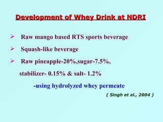 Raw mango based RTS sports beverage Squash-like beverage Raw pineapple-20%,sugar-7.5%, stabilizer- 0.15% & salt- 1.2% -using hydrolyzed whey permeate ( Singh et al., 2004 ) Development of Whey Drink at NDRI 