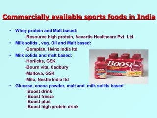 Whey protein and Malt based: -Resource high protein, Navartis Healthcare Pvt. Ltd. Milk solids , veg. Oil and Malt based: -Complan, Heinz India ltd . Milk solids and malt based: -Horlicks, GSK -Bourn vita, Cadbury -Maltova, GSK -Milo, Nestle India ltd Glucose, cocoa powder, malt and  milk solids based -  Boost drink - Boost freeze - Boost plus - Boost high protein drink Commercially available sports foods in India 