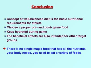 Concept of well-balanced diet is the basic nutritional requirements for athlete Choose a proper pre- and post- game food Keep hydrated during game The beneficial effects are also intended for other target groups  There is no single magic food that has all the nutrients your body needs, you need to eat a variety of foods Conclusion 