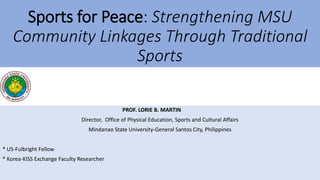 Sports for Peace: Strengthening MSU
Community Linkages Through Traditional
Sports
PROF. LORIE B. MARTIN
Director, Office of Physical Education, Sports and Cultural Affairs
Mindanao State University-General Santos City, Philippines
* US-Fulbright Fellow
* Korea-KISS Exchange Faculty Researcher
 