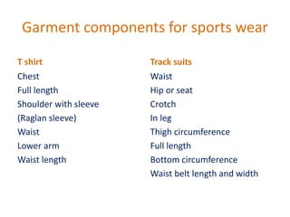 Garment components for sports wear
T shirt
Chest
Full length
Shoulder with sleeve
(Raglan sleeve)
Waist
Lower arm
Waist length
Track suits
Waist
Hip or seat
Crotch
In leg
Thigh circumference
Full length
Bottom circumference
Waist belt length and width
 