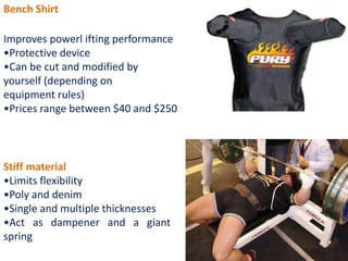 Bench Shirt
Improves powerl ifting performance
•Protective device
•Can be cut and modified by
yourself (depending on
equipment rules)
•Prices range between $40 and $250
Stiff material
•Limits flexibility
•Poly and denim
•Single and multiple thicknesses
•Act as dampener and a giant
spring
 