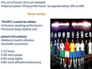 The use of bench shirts are debated
•Improve power lifting performance by approximately 10% to 30%
Soccer Jerseys
TECHFIT: created by Adidas
•Enhances sporting performance
•Increases body stability and
posture (circulation)
•Reduces muscle vibration
•Scientific researches:
1.1% faster
5.3% more power
4.0% jump higher
0.8% more efficient (endurance)
 