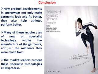 Conclusion
New product developments
in sportswear not only make
garments look and fit better,
they also help athletes
perform better.
Many of these require uses
of new or specialist
technology within the
manufacture of the garments,
not just the materials they
were made from.
The market leaders present
these specialist technologies
at Texprocess.
 