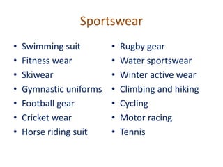 Sportswear
• Swimming suit
• Fitness wear
• Skiwear
• Gymnastic uniforms
• Football gear
• Cricket wear
• Horse riding suit
• Rugby gear
• Water sportswear
• Winter active wear
• Climbing and hiking
• Cycling
• Motor racing
• Tennis
 