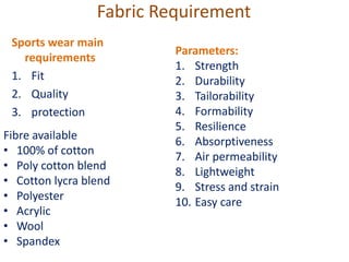 Fabric Requirement
Fibre available
• 100% of cotton
• Poly cotton blend
• Cotton lycra blend
• Polyester
• Acrylic
• Wool
• Spandex
Parameters:
1. Strength
2. Durability
3. Tailorability
4. Formability
5. Resilience
6. Absorptiveness
7. Air permeability
8. Lightweight
9. Stress and strain
10. Easy care
Sports wear main
requirements
1. Fit
2. Quality
3. protection
 