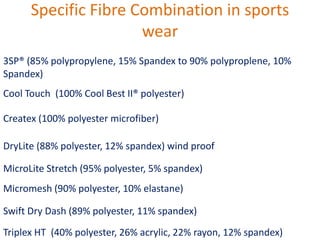 Specific Fibre Combination in sports
wear
3SP® (85% polypropylene, 15% Spandex to 90% polyproplene, 10%
Spandex)
Cool Touch (100% Cool Best II® polyester)
Createx (100% polyester microfiber)
DryLite (88% polyester, 12% spandex) wind proof
MicroLite Stretch (95% polyester, 5% spandex)
Micromesh (90% polyester, 10% elastane)
Swift Dry Dash (89% polyester, 11% spandex)
Triplex HT (40% polyester, 26% acrylic, 22% rayon, 12% spandex)
 