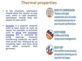 Thermal properties
• In hot situations, sportswear
should allow the wearer to stay
cool; while in cold situations,
sportswear should help the
wearer to stay warm.
• Spandex is a popular material
used as base layers to soak up
sweat. For example, in activities
such as skiing and mountain
climbing this is achieved by
using layering: moisture
transferring materials are worn
next to the skin, followed by an
insulating layer, and then wind
and water resistant shell
garments.
 