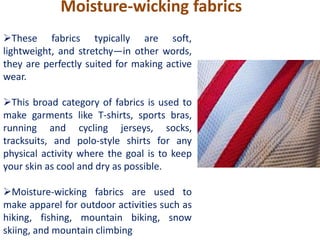 Moisture-wicking fabrics
These fabrics typically are soft,
lightweight, and stretchy—in other words,
they are perfectly suited for making active
wear.
This broad category of fabrics is used to
make garments like T-shirts, sports bras,
running and cycling jerseys, socks,
tracksuits, and polo-style shirts for any
physical activity where the goal is to keep
your skin as cool and dry as possible.
Moisture-wicking fabrics are used to
make apparel for outdoor activities such as
hiking, fishing, mountain biking, snow
skiing, and mountain climbing
 